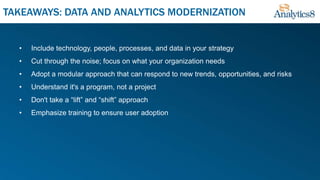 • Include technology, people, processes, and data in your strategy
• Cut through the noise; focus on what your organization needs
• Adopt a modular approach that can respond to new trends, opportunities, and risks
• Understand it's a program, not a project
• Don't take a “lift” and “shift” approach
• Emphasize training to ensure user adoption
TAKEAWAYS: DATA AND ANALYTICS MODERNIZATION
 