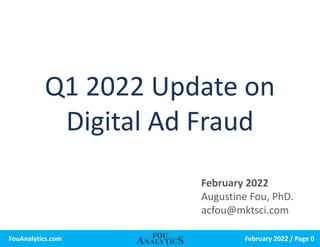 February 2022 / Page 0
FouAnalytics.com
Q1 2022 Update on
Digital Ad Fraud
February 2022
Augustine Fou, PhD.
acfou@mktsci.com
 