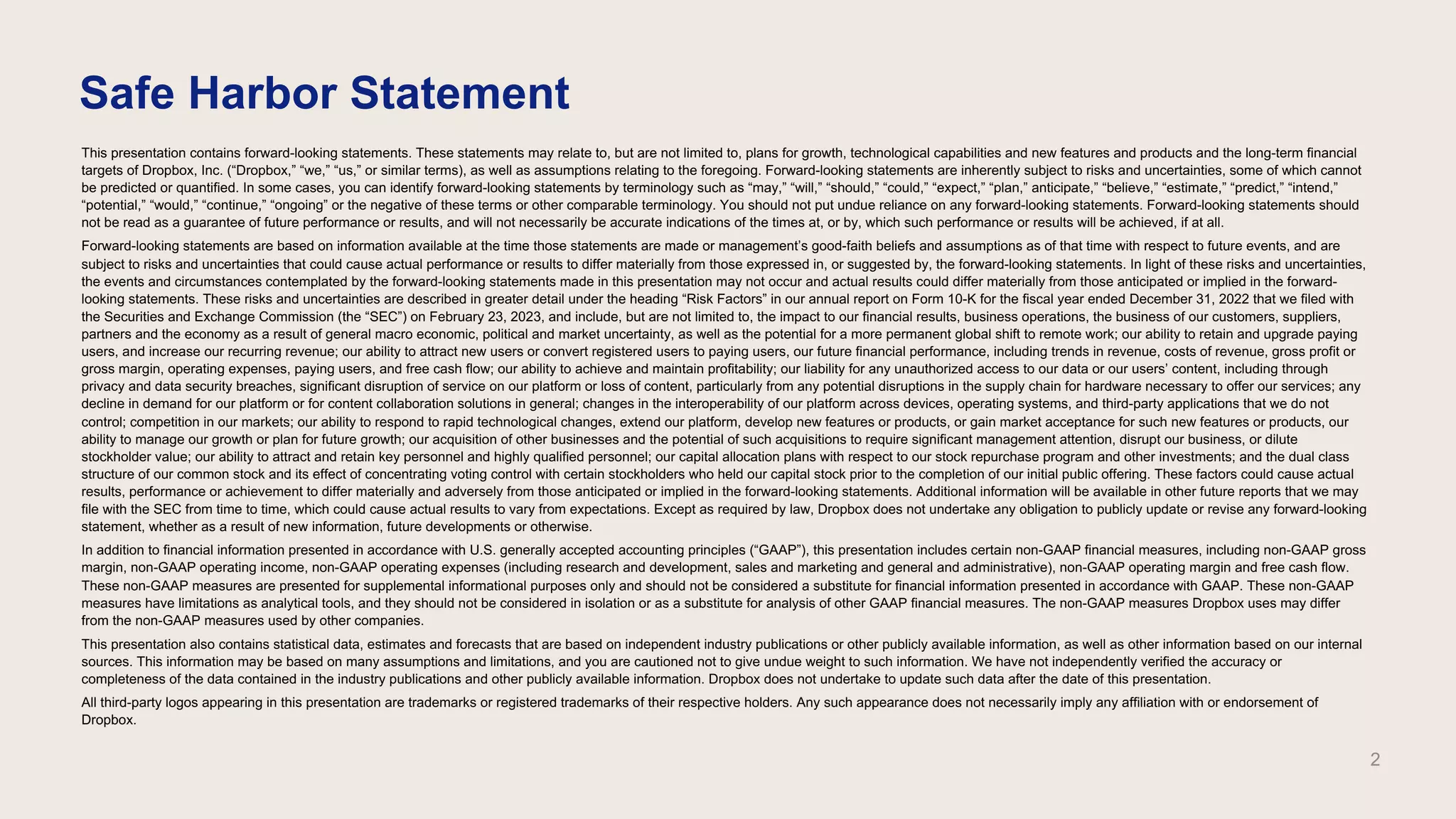 This presentation contains forward-looking statements. These statements may relate to, but are not limited to, plans for growth, technological capabilities and new features and products and the long-term financial
targets of Dropbox, Inc. (“Dropbox,” “we,” “us,” or similar terms), as well as assumptions relating to the foregoing. Forward-looking statements are inherently subject to risks and uncertainties, some of which cannot
be predicted or quantified. In some cases, you can identify forward-looking statements by terminology such as “may,” “will,” “should,” “could,” “expect,” “plan,” anticipate,” “believe,” “estimate,” “predict,” “intend,”
“potential,” “would,” “continue,” “ongoing” or the negative of these terms or other comparable terminology. You should not put undue reliance on any forward-looking statements. Forward-looking statements should
not be read as a guarantee of future performance or results, and will not necessarily be accurate indications of the times at, or by, which such performance or results will be achieved, if at all.
Forward-looking statements are based on information available at the time those statements are made or management’s good-faith beliefs and assumptions as of that time with respect to future events, and are
subject to risks and uncertainties that could cause actual performance or results to differ materially from those expressed in, or suggested by, the forward-looking statements. In light of these risks and uncertainties,
the events and circumstances contemplated by the forward-looking statements made in this presentation may not occur and actual results could differ materially from those anticipated or implied in the forward-
looking statements. These risks and uncertainties are described in greater detail under the heading “Risk Factors” in our annual report on Form 10-K for the fiscal year ended December 31, 2022 that we filed with
the Securities and Exchange Commission (the “SEC”) on February 23, 2023, and include, but are not limited to, the impact to our financial results, business operations, the business of our customers, suppliers,
partners and the economy as a result of general macro economic, political and market uncertainty, as well as the potential for a more permanent global shift to remote work; our ability to retain and upgrade paying
users, and increase our recurring revenue; our ability to attract new users or convert registered users to paying users, our future financial performance, including trends in revenue, costs of revenue, gross profit or
gross margin, operating expenses, paying users, and free cash flow; our ability to achieve and maintain profitability; our liability for any unauthorized access to our data or our users’ content, including through
privacy and data security breaches, significant disruption of service on our platform or loss of content, particularly from any potential disruptions in the supply chain for hardware necessary to offer our services; any
decline in demand for our platform or for content collaboration solutions in general; changes in the interoperability of our platform across devices, operating systems, and third-party applications that we do not
control; competition in our markets; our ability to respond to rapid technological changes, extend our platform, develop new features or products, or gain market acceptance for such new features or products, our
ability to manage our growth or plan for future growth; our acquisition of other businesses and the potential of such acquisitions to require significant management attention, disrupt our business, or dilute
stockholder value; our ability to attract and retain key personnel and highly qualified personnel; our capital allocation plans with respect to our stock repurchase program and other investments; and the dual class
structure of our common stock and its effect of concentrating voting control with certain stockholders who held our capital stock prior to the completion of our initial public offering. These factors could cause actual
results, performance or achievement to differ materially and adversely from those anticipated or implied in the forward-looking statements. Additional information will be available in other future reports that we may
file with the SEC from time to time, which could cause actual results to vary from expectations. Except as required by law, Dropbox does not undertake any obligation to publicly update or revise any forward-looking
statement, whether as a result of new information, future developments or otherwise.
In addition to financial information presented in accordance with U.S. generally accepted accounting principles (“GAAP”), this presentation includes certain non-GAAP financial measures, including non-GAAP gross
margin, non-GAAP operating income, non-GAAP operating expenses (including research and development, sales and marketing and general and administrative), non-GAAP operating margin and free cash flow.
These non-GAAP measures are presented for supplemental informational purposes only and should not be considered a substitute for financial information presented in accordance with GAAP. These non-GAAP
measures have limitations as analytical tools, and they should not be considered in isolation or as a substitute for analysis of other GAAP financial measures. The non-GAAP measures Dropbox uses may differ
from the non-GAAP measures used by other companies.
This presentation also contains statistical data, estimates and forecasts that are based on independent industry publications or other publicly available information, as well as other information based on our internal
sources. This information may be based on many assumptions and limitations, and you are cautioned not to give undue weight to such information. We have not independently verified the accuracy or
completeness of the data contained in the industry publications and other publicly available information. Dropbox does not undertake to update such data after the date of this presentation.
All third-party logos appearing in this presentation are trademarks or registered trademarks of their respective holders. Any such appearance does not necessarily imply any affiliation with or endorsement of
Dropbox.
Safe Harbor Statement
2
 
