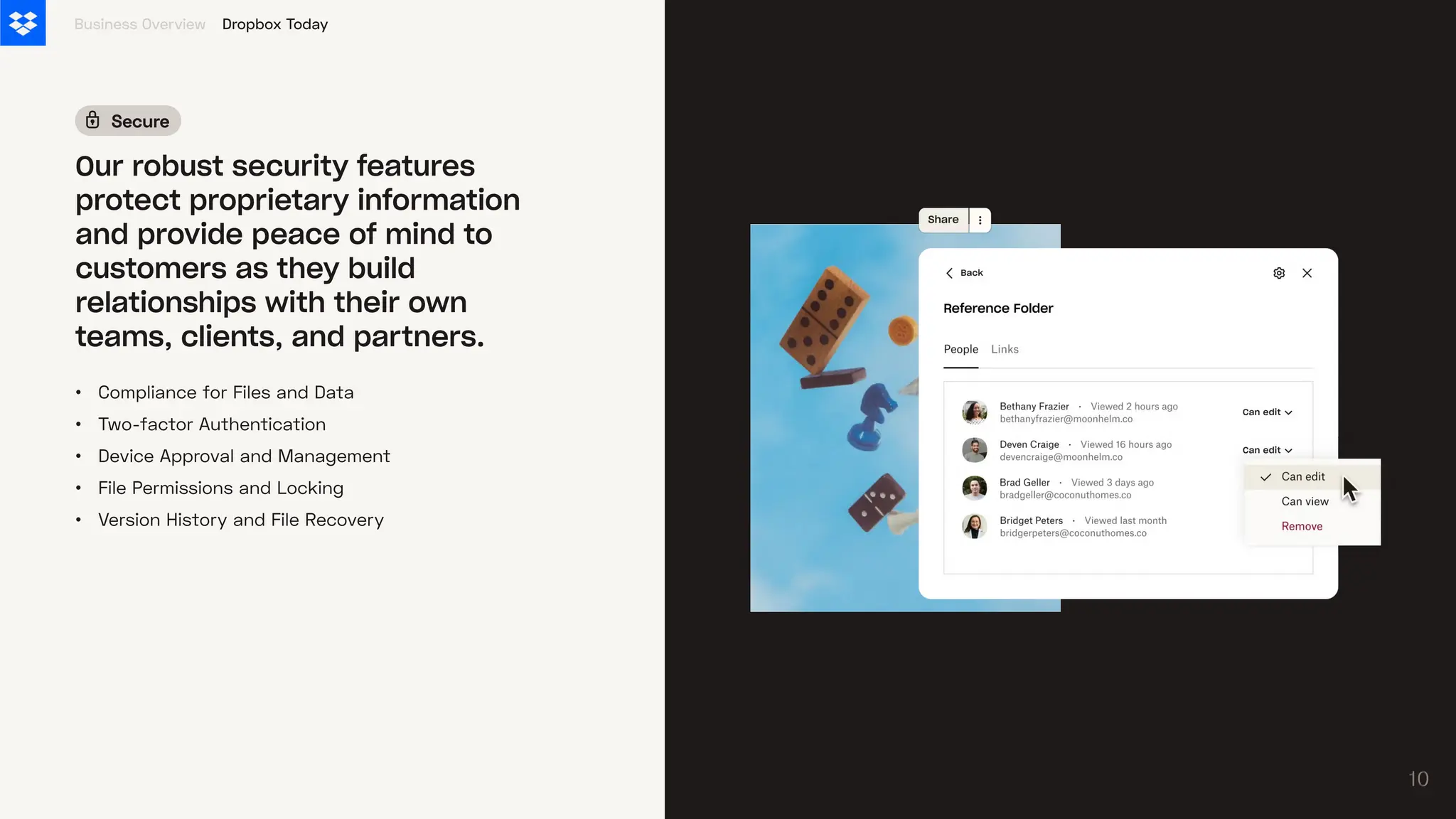 •
•
•
•
•
Compliance for Files and Data
Two-factor Authentication
Device Approval and Management
File Permissions and Locking
Version History and File Recovery
Business Overview
Our robust security features
protect proprietary information
and provide peace of mind to
customers as they build
relationships with their own
teams, clients, and partners.
Secure
Dropbox Today
10
10
 