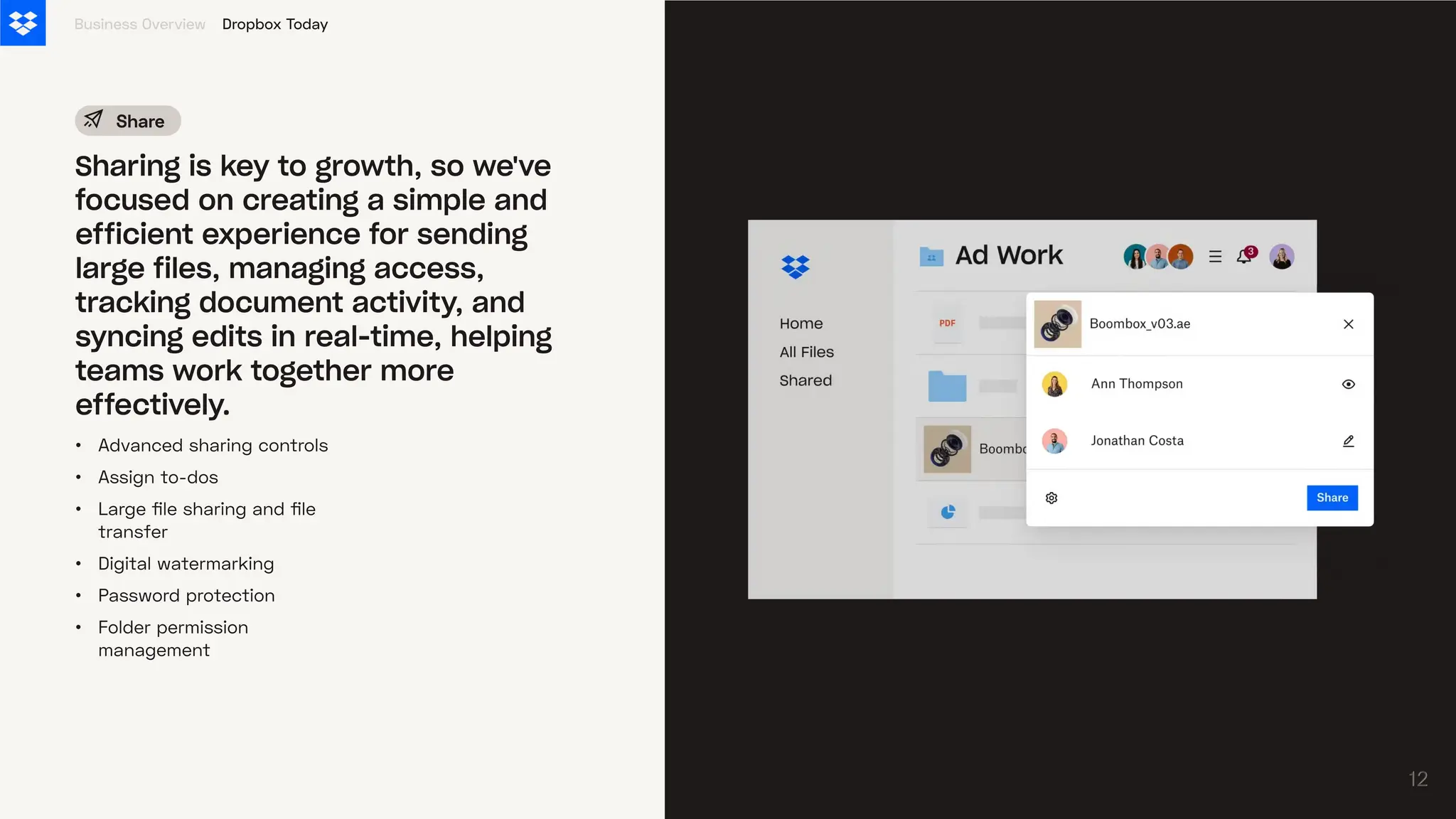 •
•
•
•
•
•
Advanced sharing controls
Assign to-dos
Large file sharing and file
transfer
Digital watermarking
Password protection
Folder permission
management
Business Overview
Sharing is key to growth, so we've
focused on creating a simple and
efficient experience for sending
large files, managing access,
tracking document activity, and
syncing edits in real-time, helping
teams work together more
effectively.
Share
Dropbox Today
12
12
 