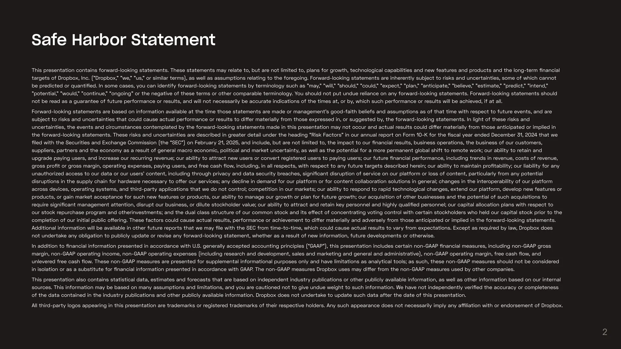 This presentation contains forward-looking statements. These statements may relate to, but are not limited to, plans for growth, technological capabilities and new features and products and the long-term financial
targets of Dropbox, Inc. ("Dropbox," "we," "us," or similar terms), as well as assumptions relating to the foregoing. Forward-looking statements are inherently subject to risks and uncertainties, some of which cannot
be predicted or quantified. In some cases, you can identify forward-looking statements by terminology such as "may," "will," "should," "could," "expect," "plan," "anticipate," "believe," "estimate," "predict," "intend,"
"potential," "would," "continue," “ongoing” or the negative of these terms or other comparable terminology. You should not put undue reliance on any forward-looking statements. Forward-looking statements should
not be read as a guarantee of future performance or results, and will not necessarily be accurate indications of the times at, or by, which such performance or results will be achieved, if at all.
Forward-looking statements are based on information available at the time those statements are made or management’s good-faith beliefs and assumptions as of that time with respect to future events, and are
subject to risks and uncertainties that could cause actual performance or results to differ materially from those expressed in, or suggested by, the forward-looking statements. In light of these risks and
uncertainties, the events and circumstances contemplated by the forward-looking statements made in this presentation may not occur and actual results could differ materially from those anticipated or implied in
the forward-looking statements. These risks and uncertainties are described in greater detail under the heading “Risk Factors” in our annual report on Form 10-K for the fiscal year ended December 31, 2024 that we
filed with the Securities and Exchange Commission (the “SEC”) on February 21, 2025, and include, but are not limited to, the impact to our financial results, business operations, the business of our customers,
suppliers, partners and the economy as a result of general macro economic, political and market uncertainty, as well as the potential for a more permanent global shift to remote work; our ability to retain and
upgrade paying users, and increase our recurring revenue; our ability to attract new users or convert registered users to paying users; our future financial performance, including trends in revenue, costs of revenue,
gross profit or gross margin, operating expenses, paying users, and free cash flow, including, in all respects, with respect to any future targets described herein; our ability to maintain profitability; our liability for any
unauthorized access to our data or our users’ content, including through privacy and data security breaches, significant disruption of service on our platform or loss of content, particularly from any potential
disruptions in the supply chain for hardware necessary to offer our services; any decline in demand for our platform or for content collaboration solutions in general; changes in the interoperability of our platform
across devices, operating systems, and third-party applications that we do not control; competition in our markets; our ability to respond to rapid technological changes, extend our platform, develop new features or
products, or gain market acceptance for such new features or products, our ability to manage our growth or plan for future growth; our acquisition of other businesses and the potential of such acquisitions to
require significant management attention, disrupt our business, or dilute stockholder value; our ability to attract and retain key personnel and highly qualified personnel; our capital allocation plans with respect to
our stock repurchase program and otherinvestments; and the dual class structure of our common stock and its effect of concentrating voting control with certain stockholders who held our capital stock prior to the
completion of our initial public offering. These factors could cause actual results, performance or achievement to differ materially and adversely from those anticipated or implied in the forward-looking statements.
Additional information will be available in other future reports that we may file with the SEC from time-to-time, which could cause actual results to vary from expectations. Except as required by law, Dropbox does
not undertake any obligation to publicly update or revise any forward-looking statement, whether as a result of new information, future developments or otherwise.
In addition to financial information presented in accordance with U.S. generally accepted accounting principles (“GAAP”), this presentation includes certain non-GAAP financial measures, including non-GAAP gross
margin, non-GAAP operating income, non-GAAP operating expenses (including research and development, sales and marketing and general and administrative), non-GAAP operating margin, free cash flow, and
unlevered free cash flow. These non-GAAP measures are presented for supplemental informational purposes only and have limitations as analytical tools; as such, these non-GAAP measures should not be considered
in isolation or as a substitute for financial information presented in accordance with GAAP. The non-GAAP measures Dropbox uses may differ from the non-GAAP measures used by other companies.
This presentation also contains statistical data, estimates and forecasts that are based on independent industry publications or other publicly available information, as well as other information based on our internal
sources. This information may be based on many assumptions and limitations, and you are cautioned not to give undue weight to such information. We have not independently verified the accuracy or completeness
of the data contained in the industry publications and other publicly available information. Dropbox does not undertake to update such data after the date of this presentation.
All third-party logos appearing in this presentation are trademarks or registered trademarks of their respective holders. Any such appearance does not necessarily imply any affiliation with or endorsement of Dropbox.
Safe Harbor Statement
2
 