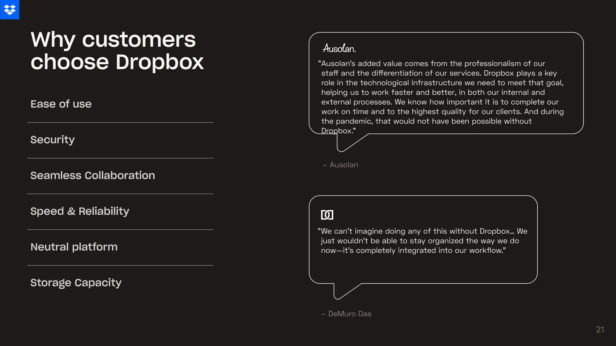 Why customers
choose Dropbox
We can’t imagine doing any of this without Dropbox… We
just wouldn’t be able to stay organized the way we do
now—it’s completely integrated into our workflow."
"
Ausolan's added value comes from the professionalism of our
staff and the differentiation of our services. Dropbox plays a key
role in the technological infrastructure we need to meet that goal,
helping us to work faster and better, in both our internal and
external processes. We know how important it is to complete our
work on time and to the highest quality for our clients. And during
the pandemic, that would not have been possible without
Dropbox.”
"
– Ausolan
– DeMuro Das
Ease of use
Security
Seamless Collaboration
Speed & Reliability
Neutral platform
Storage Capacity
21
21
 