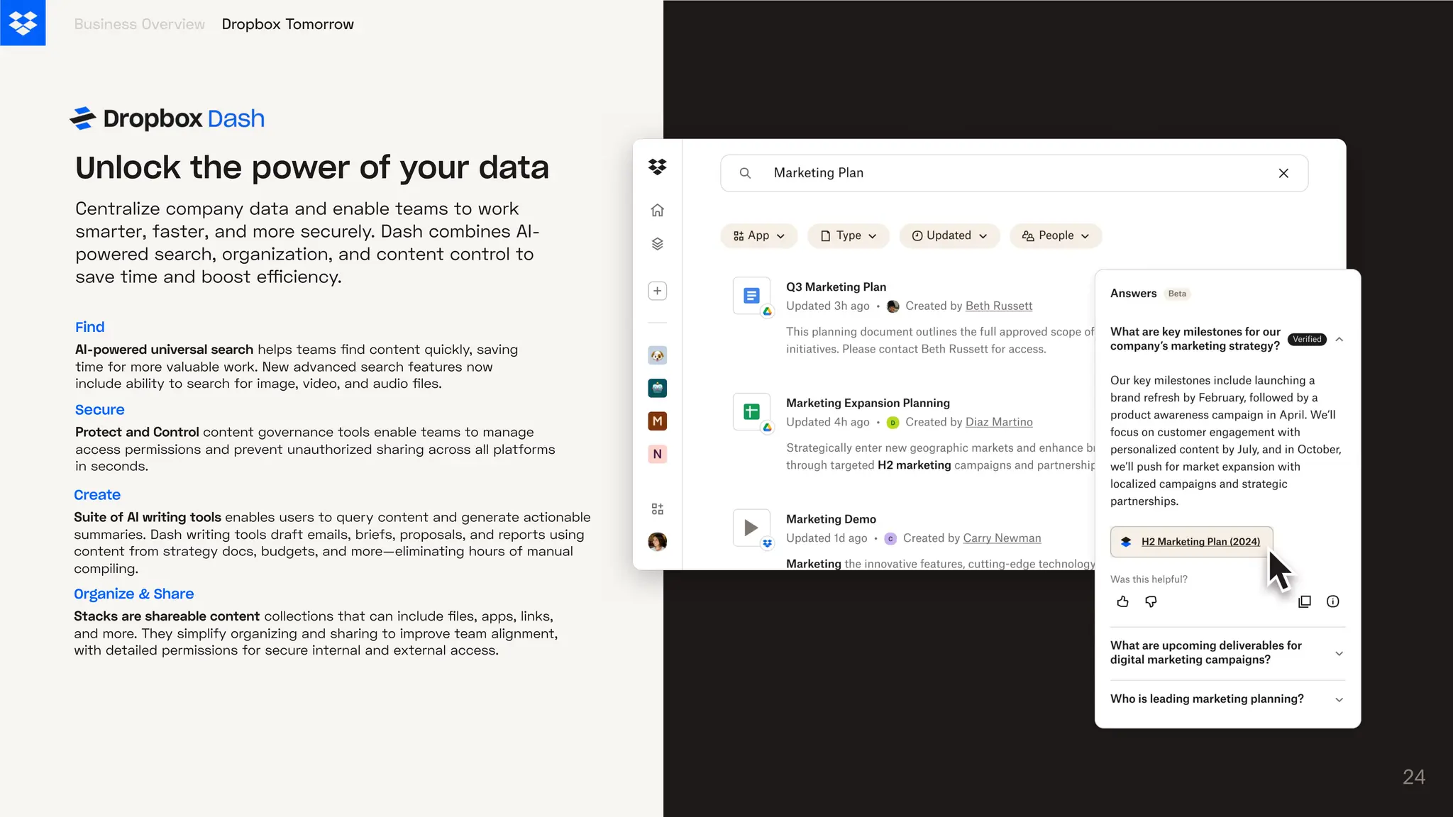 Centralize company data and enable teams to work
smarter, faster, and more securely. Dash combines AI-
powered search, organization, and content control to
save time and boost efficiency.
Business Overview
24
Unlock the power of your data
Dropbox Tomorrow
Find
AI-powereduniversalsearch helps teams find content quickly, saving
time for more valuable work. New advanced search features now
include ability to search for image, video, and audio files.
Secure
ProtectandControlcontent governance tools enable teams to manage
access permissions and prevent unauthorized sharing across all platforms
in seconds.
Organize & Share
Stacksareshareablecontent collections that can include files, apps, links,
and more. They simplify organizing and sharing to improve team alignment,
with detailed permissions for secure internal and external access.
Create
SuiteofAIwritingtoolsenables users to query content and generate actionable
summaries. Dash writing tools draft emails, briefs, proposals, and reports using
content from strategy docs, budgets, and more—eliminating hours of manual
compiling.
 