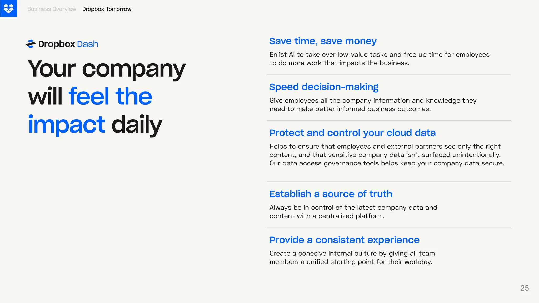 Save time, save money
Enlist AI to take over low-value tasks and free up time for employees
to do more work that impacts the business.
Speed decision-making
Give employees all the company information and knowledge they
need to make better informed business outcomes.
Provide a consistent experience
Create a cohesive internal culture by giving all team
members a unified starting point for their workday.
Y
our company
will feel the
impact daily
Establish a source of truth
Always be in control of the latest company data and
content with a centralized platform.
Protect and control your cloud data
Helps to ensure that employees and external partners see only the right
content, and that sensitive company data isn’t surfaced unintentionally.
Our data access governance tools helps keep your company data secure.
Dropbox Tomorrow
Business Overview
25
 
