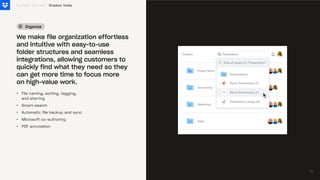 Organize
•
•
•
•
•
File naming, sorting, tagging,
and starring
Smart-search
Automatic file backup and sync
Microsoft co-authoring
PDF annotation
Business Overview
We make file organization effortless
and intuitive with easy-to-use
folder structures and seamless
integrations, allowing customers to
quickly find what they need so they
can get more time to focus more
on high-value work.
Dropbox Today
11
11
 