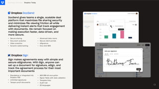 •
•
•
•
Secure sharing
Document analytics
Video analytics
Dynamic watermarking
Business Overview
DocSend gives teams a single, scalable deal
platform that maximizes file sharing security
and minimizes file viewing friction all while
delivering instant alerts that track engagement
with documents. We remain focused on
making execution faster, data-driven, and
more secure.
Sign makes agreements easy with simple and
secure eSignatures. With Sign, anyone can
set up a document for signature, eSign, and
track the agreement process for their most
important documents
•
•
•
•
Advanced data rooms
Secure client portals
eSignature
One-click NDA
•
•
•
Standalone or integrated into
Dropbox FSS
Unlimited signatures
Tamper-proof documents
•
•
•
•
•
AES 256-bit encryption
Signer fields with data validation
Template links
Audit trail
22 languages 13
Dropbox Today
 
