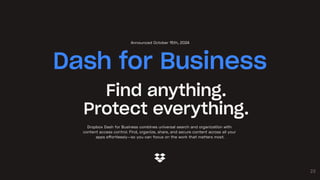 23
Find anything.
Protect everything.
Dropbox Dash for Business combines universal search and organization with
content access control. Find, organize, share, and secure content across all your
apps effortlessly—so you can focus on the work that matters most.
Dash for Business
Announced October 15th, 2024
 