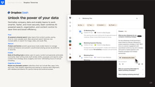 Centralize company data and enable teams to work
smarter, faster, and more securely. Dash combines AI-
powered search, organization, and content control to
save time and boost efficiency.
Business Overview
24
Unlock the power of your data
Dropbox Tomorrow
Find
AI-powereduniversalsearch helps teams find content quickly, saving
time for more valuable work. New advanced search features now
include ability to search for image, video, and audio files.
Secure
ProtectandControlcontent governance tools enable teams to manage
access permissions and prevent unauthorized sharing across all platforms
in seconds.
Organize & Share
Stacksareshareablecontent collections that can include files, apps, links,
and more. They simplify organizing and sharing to improve team alignment,
with detailed permissions for secure internal and external access.
Create
SuiteofAIwritingtoolsenables users to query content and generate actionable
summaries. Dash writing tools draft emails, briefs, proposals, and reports using
content from strategy docs, budgets, and more—eliminating hours of manual
compiling.
 