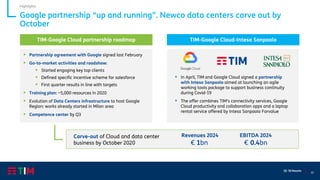 10
Q1 ‘20 Results
Google partnership “up and running”. Newco data centers carve out by
October
Highlights
TIM-Google Cloud partnership roadmap
▪ Partnership agreement with Google signed last February
▪ Go-to-market activities and roadshow:
▪ Started engaging key top clients
▪ Defined specific incentive scheme for salesforce
▪ First quarter results in line with targets
▪ Training plan: ~5,000 resources in 2020
▪ Evolution of Data Centers infrastructure to host Google
Region: works already started in Milan area
▪ Competence center by Q3
▪ In April, TIM and Google Cloud signed a partnership
with Intesa Sanpaolo aimed at launching an agile
working tools package to support business continuity
during Covid-19
▪ The offer combines TIM’s connectivity services, Google
Cloud productivity and collaboration apps and a laptop
rental service offered by Intesa Sanpaolo Forvalue
TIM-Google Cloud-Intesa Sanpaolo
Revenues 2024 EBITDA 2024
€ 1bn € 0.4bn
Carve-out of Cloud and data center
business by October 2020
 