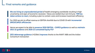27
Q1 ‘20 Results
Final remarks and guidance
For 2020 we aim to offset revenue or EBITDA shortfall due to COVID 19 with incremental
OPEX/CAPEX efficiencies
Hence we expect to be able to preserve 2020 EBITDA – CAPEX guidance as well as maintain
2021-22 guidance and 2020-22 cumulated Equity FCF
2021 deleverage guidance (<€20bn) improves thanks to the INWIT ABB and the Ardian
Consortium transaction
We are living an unprecedented period of health emergency worldwide resulting in high
uncertainty and signs of economic recession. Telcos are resilient but not immune. TIM has
taken actions to react, including a plan to contain costs and increase investment efficiency
 