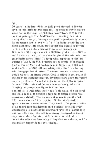 Q1:
20 years: In the late 1990s the gold price reached its lowest
level in real terms for two decades. The reasons why it was so
weak during the so-called “Clinton boom” from 1995 to 2001
come surprisingly from MMT (modern monetary theory), a
theory that in many points opposes gold, in particularly because
its proponents are in love with fiat, “the lawful act to declare
paper as money”. However, they do not like excessive private
debt, which is an idea common to Austrian economists.
But much of the stage was set in 2008 for gold’s rise in 2009 –
and for the next few years – when the global financial crisis was
entering its darkest days. To recap what happened in the last
quarter of 2008, the U.S. Treasury seized control of mortgage
lenders Fannie Mae and Freddie Mac in September 2008 and
said it offered a $200 billion cash injection for firms dealing
with mortgage default losses. The most immediate reason for
gold’s woes is the strong dollar. Gold is priced in dollars, so if
the American currency goes up, investors mark down the yellow
metal accordingly. An added factor is that the dollar is rising
because of the revival of the American economy, which is
bringing the prospect of higher interest rates.
6 menthes: In December, the price of gold was at the top level
and that due to at the end of December the price of gold was
decreased suddenly. The big news of course is that the Fed
hiked rates another 25 basis points. So far, stock market
speculators don’t seem to care. They should. The present value
of all future earnings depends on the interest rate, and every
upwards tick is a substantial downward revision of earnings in
out years. However, the bull is so strongly entrenched that it
may take a while for this to sink in. We also think of the
companies who were borrowing to buy their own shares, and for
that matter borrowing to pay dividends.
 