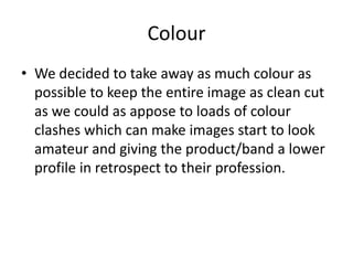 Colour
• We decided to take away as much colour as
  possible to keep the entire image as clean cut
  as we could as appose to loads of colour
  clashes which can make images start to look
  amateur and giving the product/band a lower
  profile in retrospect to their profession.
 