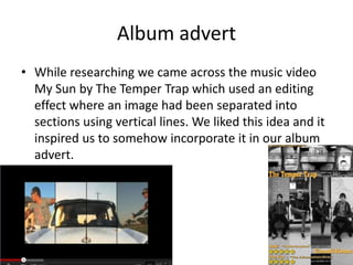 Album advert
• While researching we came across the music video
  My Sun by The Temper Trap which used an editing
  effect where an image had been separated into
  sections using vertical lines. We liked this idea and it
  inspired us to somehow incorporate it in our album
  advert.
 