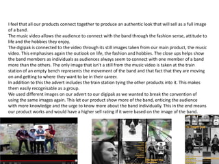 I feel that all our products connect together to produce an authentic look that will sell as a full image
of a band.
The music video allows the audience to connect with the band through the fashion sense, attitude to
life and the hobbies they enjoy.
The digipak is connected to the video through its still images taken from our main product, the music
video. This emphasises again the outlook on life, the fashion and hobbies. The close ups helps show
the band members as individuals as audiences always seem to connect with one member of a band
more than the others. The only image that isn’t a still from the music video is taken at the train
station of an empty bench represents the movement of the band and that fact that they are moving
on and getting to where they want to be in their career.
In addition to this the advert includes the train station tying the other products into it. This makes
them easily recognisable as a group.
We used different images on our advert to our digipak as we wanted to break the convention of
using the same images again. This let our product show more of the band, enticing the audience
with more knowledge and the urge to know more about the band individually. This in the end means
our product works and would have a higher sell rating if it were based on the image of the band.
 
