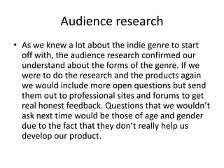 Audience research
• As we knew a lot about the indie genre to start
  off with, the audience research confirmed our
  understand about the forms of the genre. If we
  were to do the research and the products again
  we would include more open questions but send
  them out to professional sites and forums to get
  real honest feedback. Questions that we wouldn’t
  ask next time would be those of age and gender
  due to the fact that they don’t really help us
  develop our product.
 