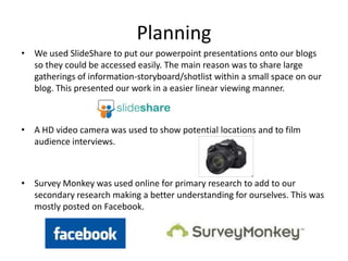 Planning
• We used SlideShare to put our powerpoint presentations onto our blogs
  so they could be accessed easily. The main reason was to share large
  gatherings of information-storyboard/shotlist within a small space on our
  blog. This presented our work in a easier linear viewing manner.



• A HD video camera was used to show potential locations and to film
  audience interviews.



• Survey Monkey was used online for primary research to add to our
  secondary research making a better understanding for ourselves. This was
  mostly posted on Facebook.
 