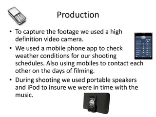 Production
• To capture the footage we used a high
  definition video camera.
• We used a mobile phone app to check
  weather conditions for our shooting
  schedules. Also using mobiles to contact each
  other on the days of filming.
• During shooting we used portable speakers
  and iPod to insure we were in time with the
  music.
 
