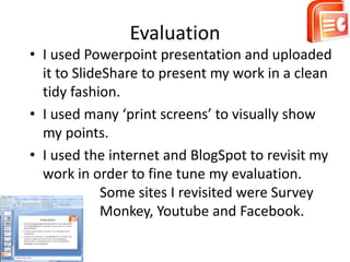 Evaluation
• I used Powerpoint presentation and uploaded
  it to SlideShare to present my work in a clean
  tidy fashion.
• I used many ‘print screens’ to visually show
  my points.
• I used the internet and BlogSpot to revisit my
  work in order to fine tune my evaluation.
             Some sites I revisited were Survey
             Monkey, Youtube and Facebook.
 