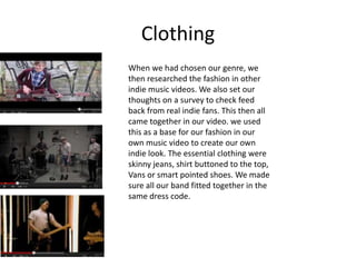 Clothing
When we had chosen our genre, we
then researched the fashion in other
indie music videos. We also set our
thoughts on a survey to check feed
back from real indie fans. This then all
came together in our video. we used
this as a base for our fashion in our
own music video to create our own
indie look. The essential clothing were
skinny jeans, shirt buttoned to the top,
Vans or smart pointed shoes. We made
sure all our band fitted together in the
same dress code.
 