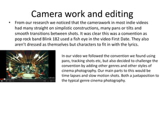 Camera work and editing
• From our research we noticed that the camerawork in most indie videos
  had many straight on simplistic constructions, many pans or tilts and
  smooth transitions between shots. It was clear this was a convention as
  pop rock band Blink 182 used a fish eye in the video First Date. They also
  aren’t dressed as themselves but characters to fit in with the lyrics.

                            In our video we followed the convention we found using
                            pans, tracking shots etc, but also decided to challenge the
                            convention by adding other genres and other styles of
                            cinema photography. Our main parts to this would be
                            time lapses and slow motion shots. Both a juxtaposition to
                            the typical genre cinema photography.
 