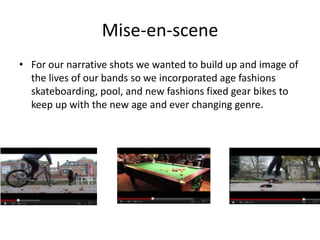 Mise-en-scene
• For our narrative shots we wanted to build up and image of
  the lives of our bands so we incorporated age fashions
  skateboarding, pool, and new fashions fixed gear bikes to
  keep up with the new age and ever changing genre.
 