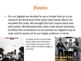 Fonts
• For our digipak we decided to use a simple font as in our
  research we discovered that many indie bands album art
  included this code. We thought the font cooper black was
  well suited. We followed what other indie bands had done
  to follow the conventions as we wanted our digipak easy to
  read and to stand out to our target audience in mind.
                  As shown by this current indie
                  bands album cover the font is
                  very simple and easy to read
                  with a black and white image of
                  the band.
 