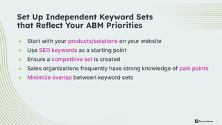 13
● Start with your products/solutions on your website
● Use SEO keywords as a starting point
● Ensure a competitive set is created
● Sales organizations frequently have strong knowledge of pain points
● Minimize overlap between keyword sets
Set Up Independent Keyword Sets
that Reﬂect Your ABM Priorities
 