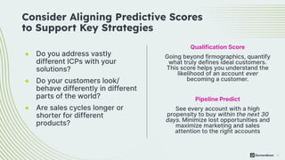 15
Pipeline Predict
See every account with a high
propensity to buy within the next 30
days. Minimize lost opportunities and
maximize marketing and sales
attention to the right accounts
● Do you address vastly
different ICPs with your
solutions?
● Do your customers look/
behave differently in different
parts of the world?
● Are sales cycles longer or
shorter for different
products?
Consider Aligning Predictive Scores
to Support Key Strategies
Qualification Score
Going beyond firmographics, quantify
what truly defines ideal customers.
This score helps you understand the
likelihood of an account ever
becoming a customer.
 