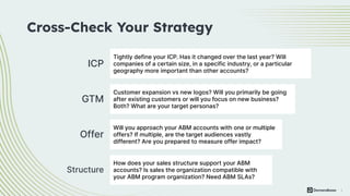 4
ICP
Cross-Check Your Strategy
Tightly define your ICP. Has it changed over the last year? Will
companies of a certain size, in a specific industry, or a particular
geography more important than other accounts?
GTM
Customer expansion vs new logos? Will you primarily be going
after existing customers or will you focus on new business?
Both? What are your target personas?
Offer
Will you approach your ABM accounts with one or multiple
offers? If multiple, are the target audiences vastly
different? Are you prepared to measure offer impact?
Structure
How does your sales structure support your ABM
accounts? Is sales the organization compatible with
your ABM program organization? Need ABM SLAs?
 