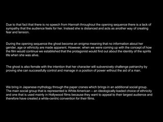 Due to that fact that there is no speech from Hannah throughout the opening sequence there is a lack of
sympathy that the audience feels for her. Instead she is distanced and acts as another way of creating
fear and tension.

During the opening sequence the ghost become an enigma meaning that no information about her
gender, age or ethnicity are made apparent. However, when we were coming up with the concept of how
the film would continue we established that the protagonist would find out about the identity of the spirits
life when she was alive.

The ghost is also female with the intention that her character will subversively challenge patriarchy by
proving she can successfully control and manage in a position of power without the aid of a man.

We bring in Japanese mythology through the paper cranes which brings in an additional social group.
The main social group that is represented is White American – an ideologically loaded choice of ethnicity
and one that is used mainly in Hollywood films because they want to appeal to their largest audience and
therefore have created a white-centric convention for their films.

 