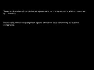 Young people are the only people that are represented in our opening sequence. which is constructed
by… similar too…

Because of our limited range of gender, age and ethnicity we could be narrowing our audience
demographic.

 