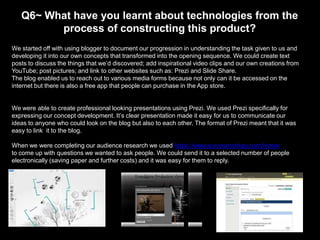 Q6~ What have you learnt about technologies from the
process of constructing this product?
We started off with using blogger to document our progression in understanding the task given to us and
developing it into our own concepts that transformed into the opening sequence. We could create text
posts to discuss the things that we’d discovered; add inspirational video clips and our own creations from
YouTube; post pictures; and link to other websites such as: Prezi and Slide Share.
The blog enabled us to reach out to various media forms because not only can it be accessed on the
internet but there is also a free app that people can purchase in the App store.

We were able to create professional looking presentations using Prezi. We used Prezi specifically for
expressing our concept development. It’s clear presentation made it easy for us to communicate our
ideas to anyone who could look on the blog but also to each other. The format of Prezi meant that it was
easy to link it to the blog.
When we were completing our audience research we used https://www.surveymonkey.com/home/
to come up with questions we wanted to ask people. We could send it to a selected number of people
electronically (saving paper and further costs) and it was easy for them to reply.

 