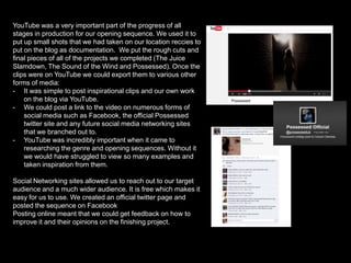 YouTube was a very important part of the progress of all
stages in production for our opening sequence. We used it to
put up small shots that we had taken on our location reccies to
put on the blog as documentation. We put the rough cuts and
final pieces of all of the projects we completed (The Juice
Slamdown, The Sound of the Wind and Possessed). Once the
clips were on YouTube we could export them to various other
forms of media:
- It was simple to post inspirational clips and our own work
on the blog via YouTube.
- We could post a link to the video on numerous forms of
social media such as Facebook, the official Possessed
twitter site and any future social media networking sites
that we branched out to.
- YouTube was incredibly important when it came to
researching the genre and opening sequences. Without it
we would have struggled to view so many examples and
taken inspiration from them.
Social Networking sites allowed us to reach out to our target
audience and a much wider audience. It is free which makes it
easy for us to use. We created an official twitter page and
posted the sequence on Facebook
Posting online meant that we could get feedback on how to
improve it and their opinions on the finishing project.

 