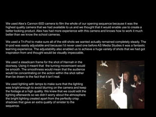 We used Alex’s Cannon 60D camera to film the whole of our opening sequence because it was the
highest quality camera that we had available to us and we thought that it would enable use to create a
better looking product. Alex has had more experience with this camera and knows how to work it much
better than we know the school cameras.
We used a Tri-Pod to make sure all of the still shots we wanted actually remained completely steady. The
tri-pod was easily adjustable and because I’d never used one before AS Media Studies it was a fantastic
learning experience. The adjustability also enabled us to achieve a huge variety of shots that we had got
inspiration from and thought would be visually impeccable.
We used a steadicam frame for the shot of Hannah in the
doorway. Using it meant that the turning movemoent would
be smooth. The smoothness would mean that the audience
would be concentrating on the action within the shot rather
than be drawn to the fact that it isn’t real.
We used lighting with lamps to make sure that the lighting
was bright enough to avoid blurring on the camera and keep
the footage at a high quality. We knew that we could edit the
lighting afterwards so we didn’t worry about the atmosphere
the bright lighting created apart from the perfectly crisp
shadows that gave an extra quality of sinister to the
sequence.

 