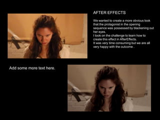AFTER EFFECTS
We wanted to create a more obvious look
that the protagonist in the opening
sequence was possessed by blackening out
her eyes.
I took on the challenge to learn how to
create this effect in AfterEffects.
It was very time consuming but we are all
very happy with the outcome .

Add some more text here.

 