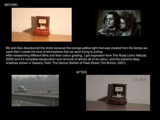 BEFORE:

Me and Alex discoloured the shots because the orange-yellow light that was created from the lamps we
used didn’t create the kind of atmosphere that we were trying to potray.
After researching different films and their colour grading, I got inspiration from The Road (John Hillcoat,
2009) and it’s complete desaturation and removal of almost all of its colour; and the extreme deep
shadows shown in Sweeny Todd: The Demon Barber of Fleet Street (Tim Burton, 2007).
AFTER:

 