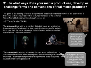 Q1~ In what ways does your media product use, develop or
challenge forms and conventions of real media products?
The genre of our opening sequence is supernatural horror. We deliberately formed to the conventions of
this horror so that it would be evident and understandable to the audience.
We conformed to the conventions through our use of:

> STOCK CHARACTERS
The antagonist is a spirit of a mentally disturbed young girl who is given
the appearance of a hollowed out face, much like that of a skull’s, so that it
is bringing forth the visual knowledge that she is dead and separates her
from the other characters in the film.
We took inspiration
for films such as Mr.
Boogie from Sinister
(Scott Derrickson,
2012) and the old
lady in Insidious
(James Wan, 2010)

The protagonist is a young girl who we decided would be American.
She has moved into this house where previous victims of the ghost have been
murdered – a very common plotline for a supernatural horror sub-genre – which
causes her to become possessed.

When we were deciding on
how the film would continue
we came up with the location
of the film being set in
America. This meant that the
character would have to be
American

 