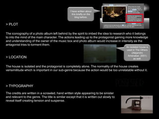 I have written about
this briefly on the
blog before.

> PLOT
The iconography of a photo album left behind by the spirit to imbed the idea to research who it belongs
to into the mind of the main character. The actions leading up to the protagonist gaining more knowledge
and understanding of the owner of the music box and photo album would increase in intensity as the
antagonist tries to torment them.

> LOCATION

An isolated house is
used in The Others
(Alejandro
Amenabar, 2001)
as well.

The house is isolated and the protagonist is completely alone. The normality of the house creates
verisimilitude which is important in our sub-genre because the action would be too unrelatable without it.

> TYPOGRAPHY
The credits are written in a scrawled, hand written style appearing to be sinister
and relevant to the genre. The title is similar except that it is written out slowly to
reveal itself creating tension and suspense.

 