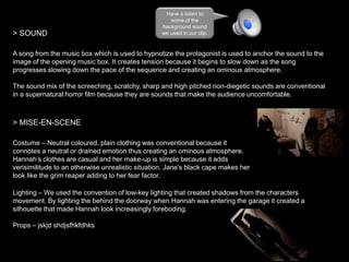 > SOUND

Have a listen to
some of the
background sound
we used in our clip.

A song from the music box which is used to hypnotize the protagonist is used to anchor the sound to the
image of the opening music box. It creates tension because it begins to slow down as the song
progresses slowing down the pace of the sequence and creating an ominous atmosphere.
The sound mix of the screeching, scratchy, sharp and high pitched non-diegetic sounds are conventional
in a supernatural horror film because they are sounds that make the audience uncomfortable.

> MISE-EN-SCENE
Costume – Neutral coloured, plain clothing was conventional because it
connotes a neutral or drained emotion thus creating an ominous atmosphere.
Hannah’s clothes are casual and her make-up is simple because it adds
verisimilitude to an otherwise unrealistic situation. Jane’s black cape makes her
look like the grim reaper adding to her fear factor.
Lighting – We used the convention of low-key lighting that created shadows from the characters
movement. By lighting the behind the doorway when Hannah was entering the garage it created a
silhouette that made Hannah look increasingly foreboding.
Props – jskjd shdjsfhkfdhks

 