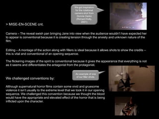 > MISE-EN-SCENE cnt.

We got inspiration
for the rotational
camera shot from
Donnie Darko
(Richard Kelly,
2001)

Camera – The reveal swish pan bringing Jane into view when the audience wouldn’t have expected her
to appear is conventional because it is creating tension through the anxiety and unknown nature of the
film.
Editing – A montage of the action along with fillers is ideal because it allows shots to show the credits –
this is vital and conventional of an opening sequence.
The flickering images of the spirit is conventional because it gives the appearance that everything is not
as it seems and differentiates the antagonist from the protagonist.

We challenged conventions by:

An example of one
of our filler shots.

Although supernatural horror films contain some vivid and gruesome
violence it isn’t usually to the extreme level that we took it in our opening
sequence. We challenged this convention because we thought the blood
would have the appropriate and elevated effect of the horror that is being
inflicted upon the character.

 