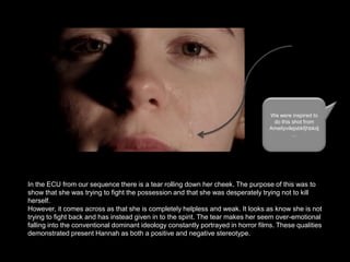 We were inspired to
do this shot from
Ameityvilejsbkfjhbkdj
…

In the ECU from our sequence there is a tear rolling down her cheek. The purpose of this was to
show that she was trying to fight the possession and that she was desperately trying not to kill
herself.
However, it comes across as that she is completely helpless and weak. It looks as know she is not
trying to fight back and has instead given in to the spirit. The tear makes her seem over-emotional
falling into the conventional dominant ideology constantly portrayed in horror films. These qualities
demonstrated present Hannah as both a positive and negative stereotype.

 