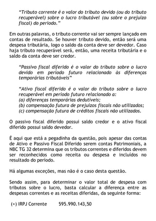“Tributo corrente é o valor do tributo devido (ou do tributo
recuperável) sobre o lucro tributável (ou sobre o prejuízo
fiscal) do período.”
Em outras palavras, o tributo corrente vai ser sempre lançado em
contas de resultado. Se houver tributo devido, então será uma
despesa tributária, logo o saldo da conta deve ser devedor. Caso
haja tributo recuperável será, então, uma receita tributária e o
saldo da conta deve ser credor.
“Passivo fiscal diferido é o valor do tributo sobre o lucro
devido em período futuro relacionado às diferenças
temporárias tributáveis”
“Ativo fiscal diferido é o valor do tributo sobre o lucro
recuperável em período futuro relacionado a:
(a) diferenças temporárias dedutíveis;
(b) compensação futura de prejuízos fiscais não utilizados;
(c) compensação futura de créditos fiscais não utilizados.
O passivo fiscal diferido possui saldo credor e o ativo fiscal
diferido possui saldo devedor.
É aqui que está a pegadinha da questão, pois apesar das contas
de Ativo e Passivo Fiscal Diferido serem contas Patrimoniais, a
NBC TG 32 determina que os tributos correntes e diferidos devem
ser reconhecidos como receita ou despesa e incluídos no
resultado do período.
Há algumas exceções, mas não é o caso desta questão.
Sendo assim, para determinar o valor total de despesa com
tributos sobre o lucro, basta calcular a diferença entre as
despesas correntes e as receitas diferidas, da seguinte forma:
(+) IRPJ Corrente 595.990.143,50
 