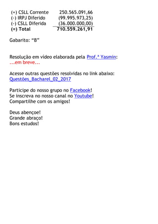 (+) CSLL Corrente 250.565.091,66
(-) IRPJ Diferido (99.995.973,25)
(-) CSLL Diferida (36.000.000,00)
(=) Total 710.559.261,91
Gabarito: “B”
Resolução em vídeo elaborada pela Prof.ª Yasmin:
...em breve...
Acesse outras questões resolvidas no link abaixo:
Questões_Bacharel_02_2017
Participe do nosso grupo no Facebook!
Se inscreva no nosso canal no Youtube!
Compartilhe com os amigos!
Deus abençoe!
Grande abraço!
Bons estudos!
 