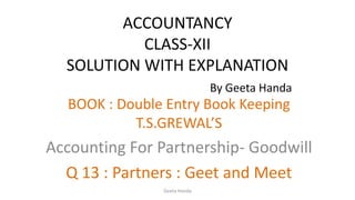 ACCOUNTANCY
CLASS-XII
SOLUTION WITH EXPLANATION
By Geeta Handa
BOOK : Double Entry Book Keeping
T.S.GREWAL’S
Accounting For Partnership- Goodwill
Q 13 : Partners : Geet and Meet
Geeta Handa
 