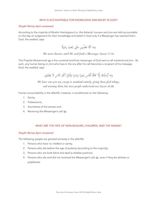 Questions & Answers in Islamic Theology by Shaykh Ramzy Ajem
WHO IS ACCOUNTABLE FOR KNOWLEDGE AND BELIEF IN GOD?
Shaykh Ramzy Ajem answered:
According to the majority of Muslim theologians (i.e. the Asharis), humans and jinn are held accountable
on the day of Judgement for their knowledge and belief in God only if a Messenger has reached them.
God, the exalted, says:
ً ُ َ‫ر‬ َ َ َْ ٰ َ َ ِ َ ُ ُ َ َ‫و‬
We never chastise, until We send forth a Messenger. (Quran 17:15)
The Prophet Muhammad ‫ﷺ‬ is the universal and ﬁnal messenger of God sent to all mankind and jinn. As
such, any human being or jinni who lives in the era after his call becomes a recipient of his message.
God, the exalted, says:
َ‫ن‬ ُ َ ْ َ َ ِ‫س‬ ‫ا‬ َ َ ْ ‫ا‬ ِ َٰ َ‫و‬ ‫ا‬ً ِ َ َ‫و‬ ‫ا‬ً ِ َ ِ‫س‬ ً َ ِٕ‫ا‬ َ‫ك‬ َ ْ َ ْ‫ر‬‫ا‬ َ َ‫و‬
We have sent you not, except to mankind entirely, giving them glad tidings,
and warning them, but most people understand not. (Quran 34:28)
Human accountability in the afterlife, however, is conditioned on the following:
1. Sanity;
2. Pubescence;
3. Soundness of the senses and;
4. Receiving the Messenger’s call ‫ﷺ‬.
WHAT ARE THE FATE OF NON-MUSLIMS, CHILDREN, AND THE INSANE?
Shaykh Ramzy Ajem answered:
The following people are granted amnesty in the afterlife:
1. Persons who have no intellect or sanity;
2. Persons who die before the age of puberty (according to the majority);
3. Persons who are both blind and deaf (a reliable position);
4. Persons who die and did not received the Messenger’s call ‫ﷺ‬, even if they be atheists or
polytheists.
Notes from the Sanusiya Course 2022 by Shaykh Ramzy Ajem
 
