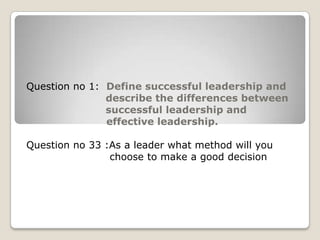 Question no 1: Define successful leadership and
describe the differences between
successful leadership and
effective leadership.
Question no 33 :As a leader what method will you
choose to make a good decision
 