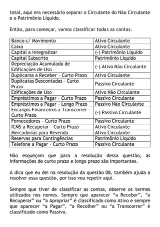 total, aqui era necessário separar o Circulante do Não Circulante
e o Patrimônio Líquido.
Então, para começar, vamos classificar todas as contas.
Banco c/ Movimento Ativo Circulante
Caixa Ativo Circulante
Capital a Integralizar (-) Patrimônio Líquido
Capital Subscrito Patrimônio Líquido
Depreciação Acumulada de
Edificações de Uso
(-) Ativo Não Circulante
Duplicaras a Receber – Curto Prazo Ativo Circulante
Duplicatas Descontadas – Curto
Prazo
Passivo Circulante
Edificações de Uso Ativo Não Circulante
Empréstimos a Pagar – Curto Prazo Passivo Circulante
Empréstimos a Pagar – Longo Prazo Passivo Não Circulante
Encargos Financeiros a Transcorrer –
Curto Prazo
(-) Passivo Circulante
Fornecedores – Curto Prazo Passivo Circulante
ICMS a Recuperar – Curto Prazo Ativo Circulante
Mercadorias para Revenda Ativo Circulante
Reservas para Contingências Patrimônio Líquido
Telefone a Pagar – Curto Prazo Passivo Circulante
Não esqueçam que para a resolução dessa questão, as
informações de curto prazo e longo prazo são importantes.
A dica que eu dei na resolução da questão 08, também ajuda a
resolver essa questão, por isso vou repetir aqui.
Sempre que tiver de classificar as contas, observe os termos
utilizados nos nomes. Sempre que aparecer “a Receber”, “a
Recuperar” ou “a Apropriar” é classificado como Ativo e sempre
que aparecer “a Pagar”, “a Recolher” ou “a Transcorrer” é
classificado como Passivo.
 