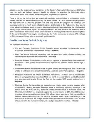 attractive, and the corporate bond component of the Barclay’s Aggregate Index returned 9.82% last
year. As such, we believe investors should be reluctant to abandon the historically strong
performance bonds have offered, since the appetite for yield should continue.

There is risk on the horizon that we expect will eventually push investors to underweight bonds.
Interest rates will not remain near historically low levels forever. QE3 is an open-ended program and
the near-term risk is that the program will end. We expect the program will continue until
unemployment moves much lower, inflation becomes problematic, or the Fed decides they can no
longer allow their balance sheet to expand. We view the last of these risks to be the initial catalyst
helping longer rates to move higher. We expect the FOMC will draw a line on the maximum level of
debt it can hold on their balance sheet before inflation or unemployment will move them to tighten.
At this point, Operation Twist may be reinstituted, but the Fed is running out of options. With no hope
for QE4, we expect longer rates to eventually trend upwards.

Fixed Income Sector Outlook for Q1 2013  
We expect the following in 2013:

     US and European Corporate Bonds: Spreads remain attractive, fundamentals remain
      supportive, and demand should remain strong. – Positive

     High Yield Bonds: Earnings uncertainty over the near term could influence volatility, but
      valuations and technicals remain attractive. – Positive

     Emerging Markets: Emerging economies should continue to expand faster than developed
      economies. Credit quality should continue to improve and demand should remain high. –
      Positive

     Government Bonds: Real return inside 10 years should remain negative. The Fed may be
      unable to hold rates down should the economy accelerate faster than expected. – Negative

     Mortgages: Valuations are inflated due to Fed intervention. The Fed’s plan to purchase $40
      billion in Mortgage Backed Securities (MBS) per month is now conditional and tied to inflation
      and unemployment targets. Should the Fed exit the market, MBS should underperform. –
      Negative

     Municipal Bonds: Fundamentals are supportive and relative value remains elevated when
      compared to Treasury securities. However, there is uncertainty regarding a change in tax
      status. While the ATRA of 2012 does not address the tax status of municipal bonds, the
      Obama Administration has proposed capping tax-exempt income at 28%. Should this occur,
      investors with a marginal tax rate above 28% will pay tax on a portion of their municipal bond
      income, thereby detracting from the value of municipal bonds. A proposed change in tax
      status could surface as the budget debate continues over the course of Q1 2013. Caution
      should prevail in the municipal market until a budget resolution is reached. – Neutral

 

 
                                                  3 
 
 