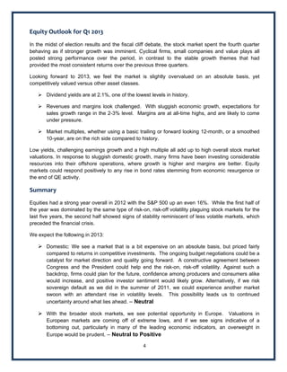 Equity Outlook for Q1 2013 
In the midst of election results and the fiscal cliff debate, the stock market spent the fourth quarter
behaving as if stronger growth was imminent. Cyclical firms, small companies and value plays all
posted strong performance over the period, in contrast to the stable growth themes that had
provided the most consistent returns over the previous three quarters.

Looking forward to 2013, we feel the market is slightly overvalued on an absolute basis, yet
competitively valued versus other asset classes.

     Dividend yields are at 2.1%, one of the lowest levels in history.

     Revenues and margins look challenged. With sluggish economic growth, expectations for
      sales growth range in the 2-3% level. Margins are at all-time highs, and are likely to come
      under pressure.

     Market multiples, whether using a basic trailing or forward looking 12-month, or a smoothed
      10-year, are on the rich side compared to history.

Low yields, challenging earnings growth and a high multiple all add up to high overall stock market
valuations. In response to sluggish domestic growth, many firms have been investing considerable
resources into their offshore operations, where growth is higher and margins are better. Equity
markets could respond positively to any rise in bond rates stemming from economic resurgence or
the end of QE activity.

Summary  
Equities had a strong year overall in 2012 with the S&P 500 up an even 16%. While the first half of
the year was dominated by the same type of risk-on, risk-off volatility plaguing stock markets for the
last five years, the second half showed signs of stability reminiscent of less volatile markets, which
preceded the financial crisis.

We expect the following in 2013:

     Domestic: We see a market that is a bit expensive on an absolute basis, but priced fairly
       compared to returns in competitive investments. The ongoing budget negotiations could be a
       catalyst for market direction and quality going forward. A constructive agreement between
       Congress and the President could help end the risk-on, risk-off volatility. Against such a
       backdrop, firms could plan for the future, confidence among producers and consumers alike
       would increase, and positive investor sentiment would likely grow. Alternatively, if we risk
       sovereign default as we did in the summer of 2011, we could experience another market
       swoon with an attendant rise in volatility levels. This possibility leads us to continued
       uncertainty around what lies ahead. – Neutral

     With the broader stock markets, we see potential opportunity in Europe. Valuations in
       European markets are coming off of extreme lows, and if we see signs indicative of a
       bottoming out, particularly in many of the leading economic indicators, an overweight in
       Europe would be prudent. – Neutral to Positive

                                                  4 
 
 